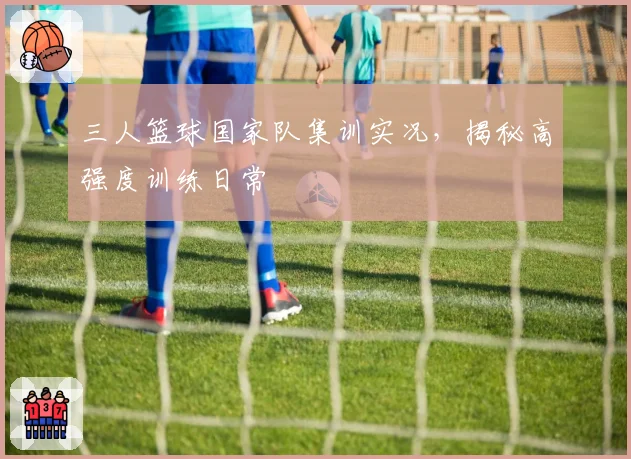 三人篮球国家队集训实况，揭秘高强度训练日常