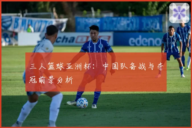 三人篮球亚洲杯：中国队备战与夺冠前景分析