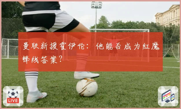 曼联新援霍伊伦：他能否成为红魔锋线答案？