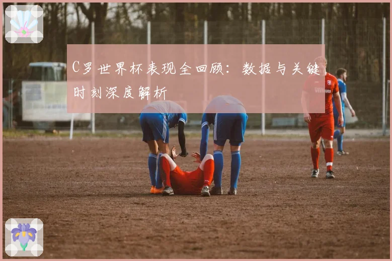 C罗世界杯表现全回顾：数据与关键时刻深度解析