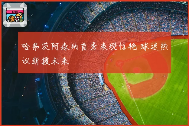 哈弗茨阿森纳首秀表现惊艳 球迷热议新援未来