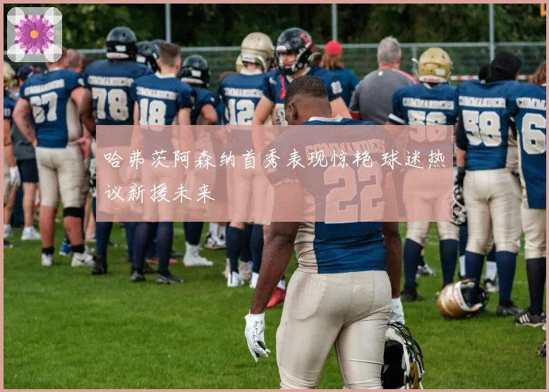 哈弗茨阿森纳首秀表现惊艳 球迷热议新援未来