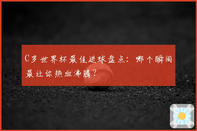 C罗世界杯最佳进球盘点:哪个瞬间最让你热血沸腾?
