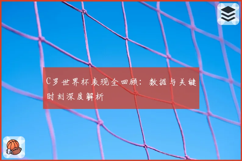 C罗世界杯表现全回顾：数据与关键时刻深度解析
