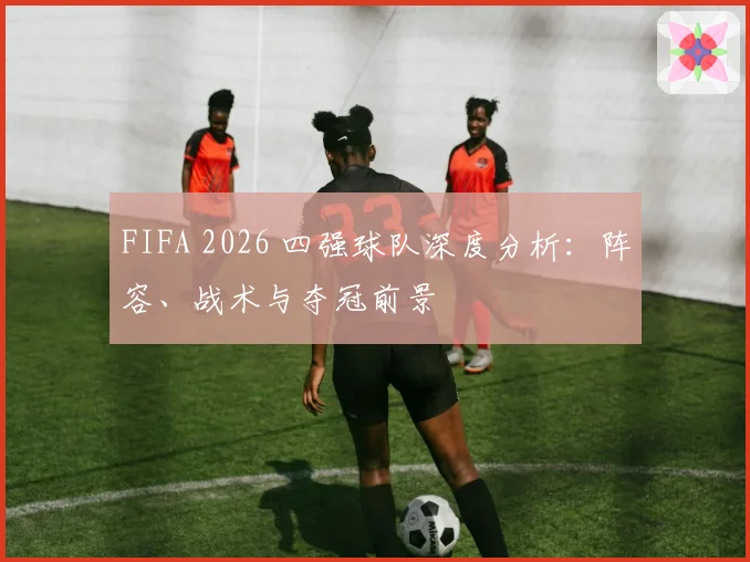 FIFA 2026 四强球队深度分析：阵容、战术与夺冠前景