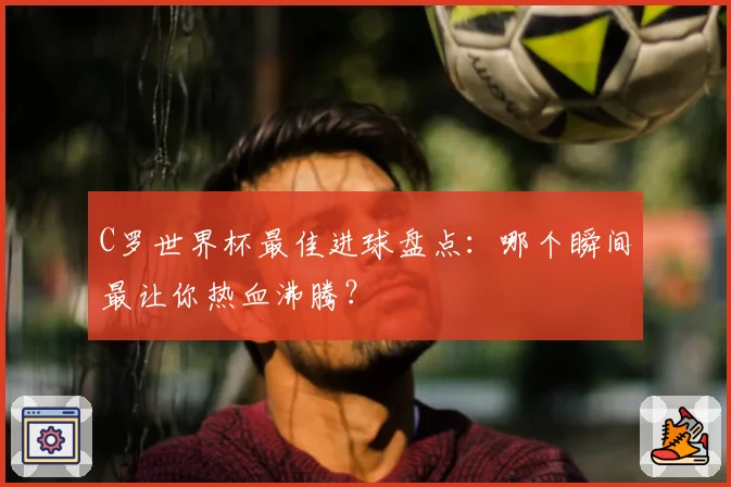C罗世界杯最佳进球盘点：哪个瞬间最让你热血沸腾？